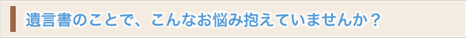 遺言書のことで、こんなお悩み抱えていませんか？