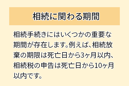 相続に関わる期間　相続手続きにはいくつかの重要な期間が存在します。例えば、相続放棄の期限は死亡日から3ヶ月以内、相続税の申告は死亡日から10ヶ月以内です。