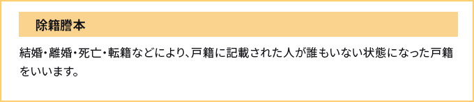 除籍謄本　結婚・離婚・死亡・転籍などにより、戸籍に記載された人が誰もいない状態になった戸籍をいいます。