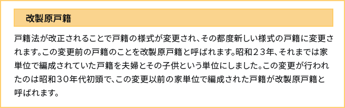 改製原戸籍　戸籍法が改正されることで戸籍の様式が変更され、その都度新しい様式の戸籍に変更されます。この変更前の戸籍のことを改製原戸籍と呼ばれます。昭和２３年、それまでは家単位で編成されていた戸籍を夫婦とその子供という単位にしました。この変更が行われたのは昭和３０年代初頭で、この変更以前の家単位で編成された戸籍が改製原戸籍と呼ばれます。