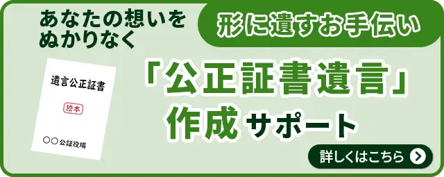 あなたの想いをぬかりなく形に遺すお手伝い「公正証書遺言」作成サポート 詳しくはこちら