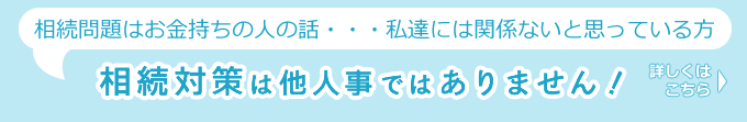 相続問題=お金持ちの人の話、私達には関係ない話、と思っている方。相続対策は他人事ではありません!