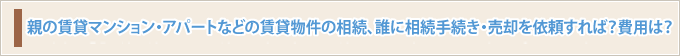 親の賃貸マンション・アパートなどの賃貸物件の相続、誰に相続手続き・売却を依頼すれば？費用は？