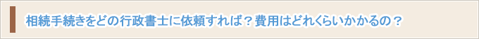 相続手続きをどの行政書士に依頼すれば？費用はどれくらいかかるの？